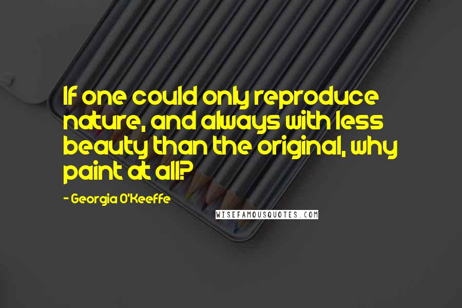 Georgia O'Keeffe Quotes: If one could only reproduce nature, and always with less beauty than the original, why paint at all?