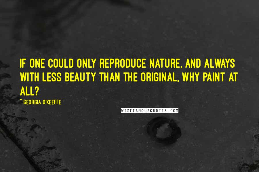 Georgia O'Keeffe Quotes: If one could only reproduce nature, and always with less beauty than the original, why paint at all?