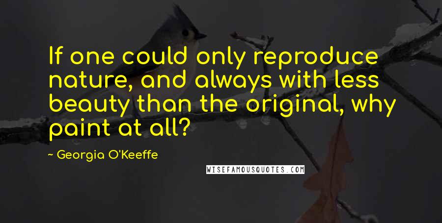 Georgia O'Keeffe Quotes: If one could only reproduce nature, and always with less beauty than the original, why paint at all?