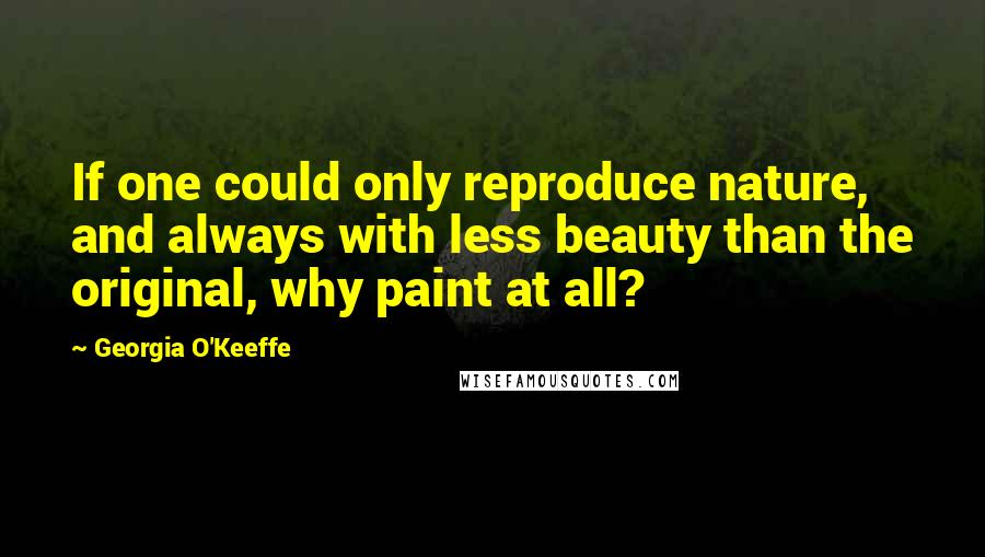 Georgia O'Keeffe Quotes: If one could only reproduce nature, and always with less beauty than the original, why paint at all?