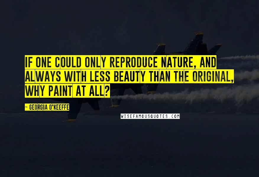 Georgia O'Keeffe Quotes: If one could only reproduce nature, and always with less beauty than the original, why paint at all?