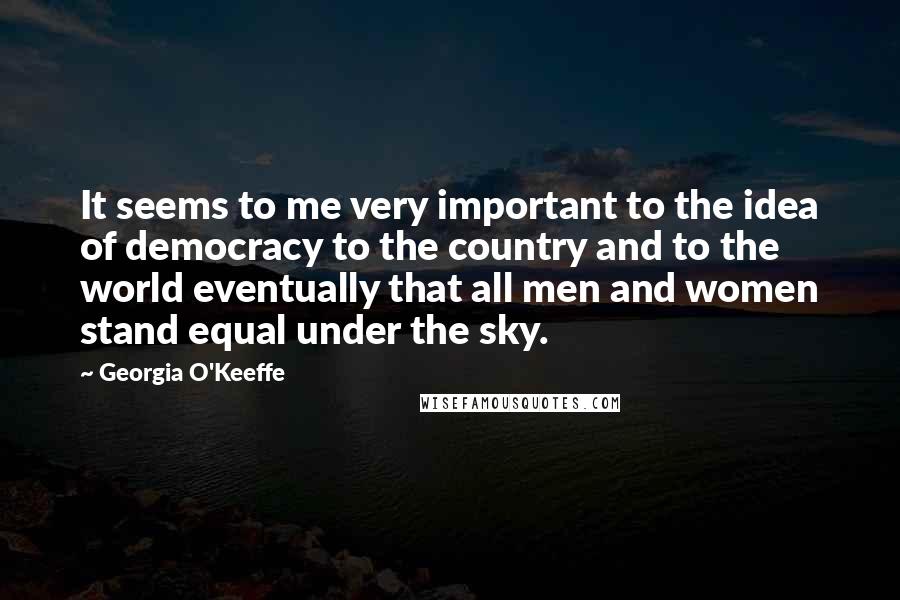 Georgia O'Keeffe Quotes: It seems to me very important to the idea of democracy to the country and to the world eventually that all men and women stand equal under the sky.