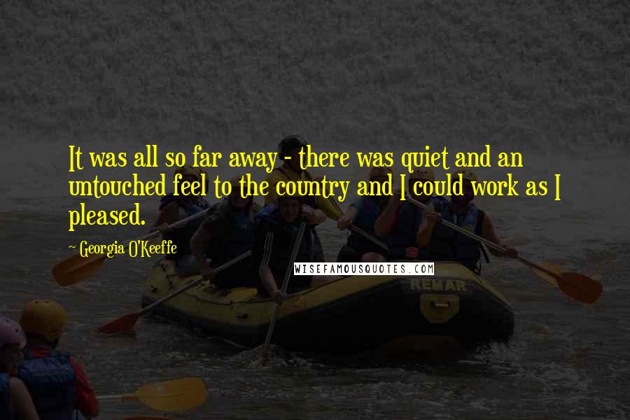 Georgia O'Keeffe Quotes: It was all so far away - there was quiet and an untouched feel to the country and I could work as I pleased.