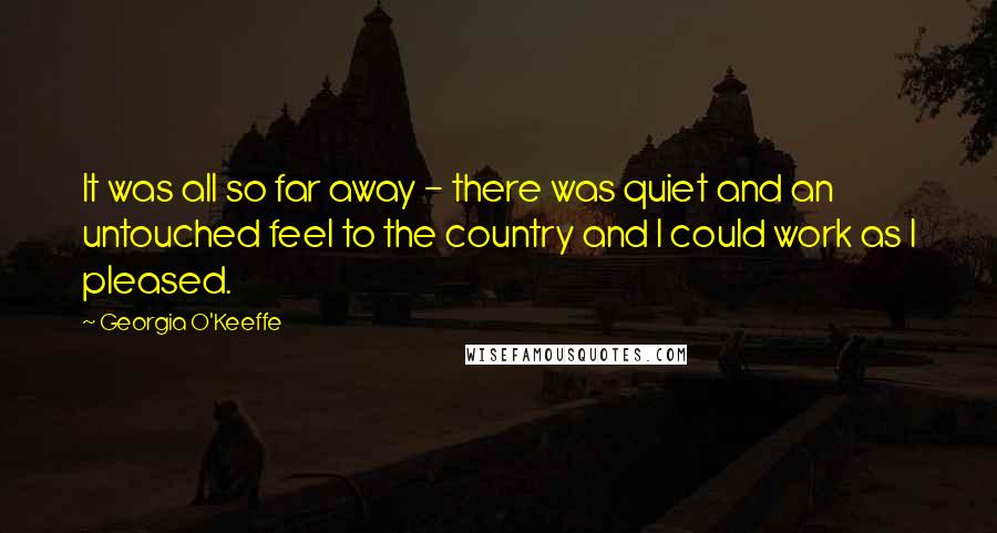 Georgia O'Keeffe Quotes: It was all so far away - there was quiet and an untouched feel to the country and I could work as I pleased.