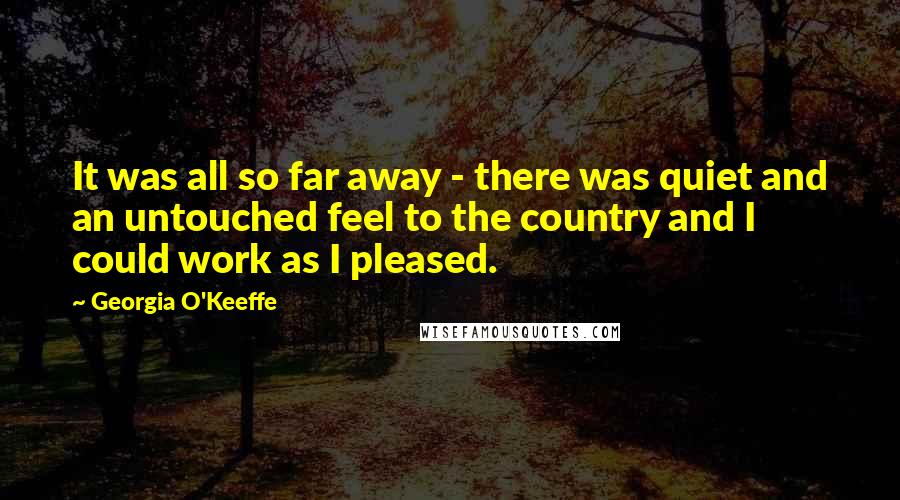 Georgia O'Keeffe Quotes: It was all so far away - there was quiet and an untouched feel to the country and I could work as I pleased.