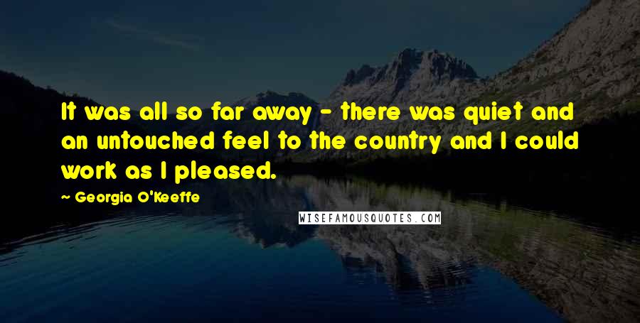 Georgia O'Keeffe Quotes: It was all so far away - there was quiet and an untouched feel to the country and I could work as I pleased.