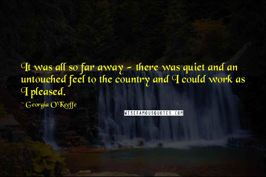 Georgia O'Keeffe Quotes: It was all so far away - there was quiet and an untouched feel to the country and I could work as I pleased.