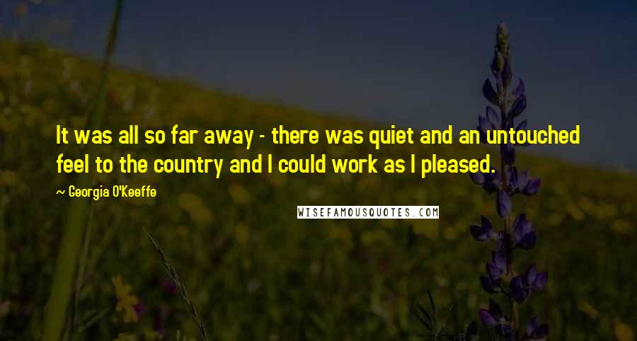 Georgia O'Keeffe Quotes: It was all so far away - there was quiet and an untouched feel to the country and I could work as I pleased.