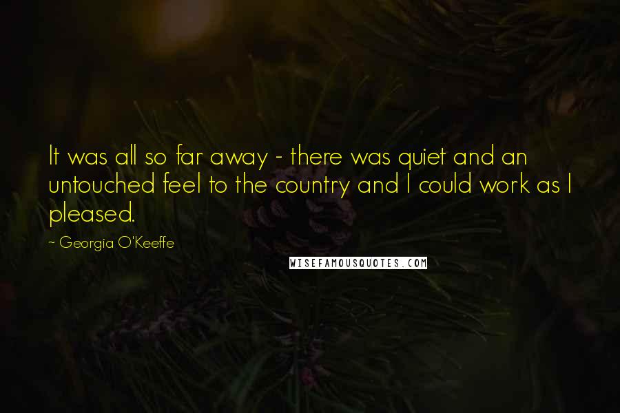 Georgia O'Keeffe Quotes: It was all so far away - there was quiet and an untouched feel to the country and I could work as I pleased.