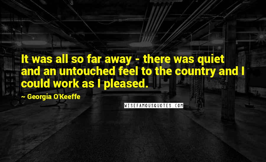 Georgia O'Keeffe Quotes: It was all so far away - there was quiet and an untouched feel to the country and I could work as I pleased.