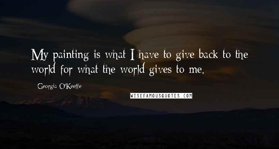 Georgia O'Keeffe Quotes: My painting is what I have to give back to the world for what the world gives to me.