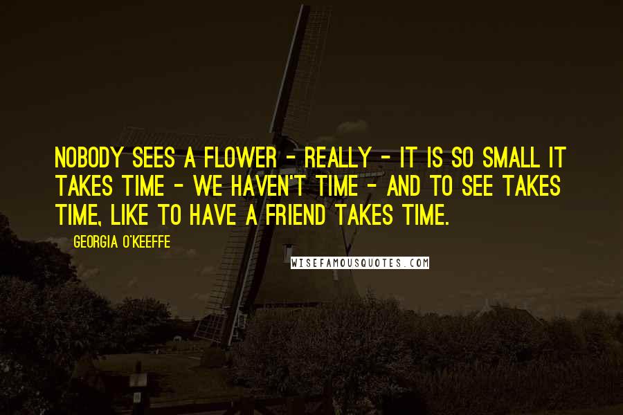 Georgia O'Keeffe Quotes: Nobody sees a flower - really - it is so small it takes time - we haven't time - and to see takes time, like to have a friend takes time.