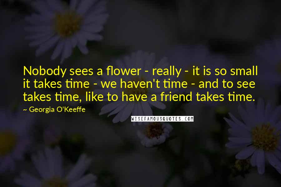 Georgia O'Keeffe Quotes: Nobody sees a flower - really - it is so small it takes time - we haven't time - and to see takes time, like to have a friend takes time.