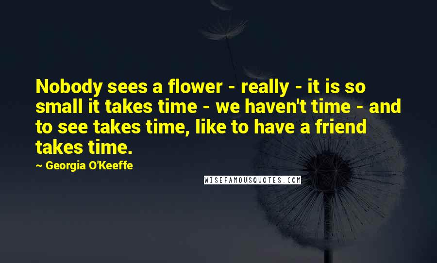 Georgia O'Keeffe Quotes: Nobody sees a flower - really - it is so small it takes time - we haven't time - and to see takes time, like to have a friend takes time.