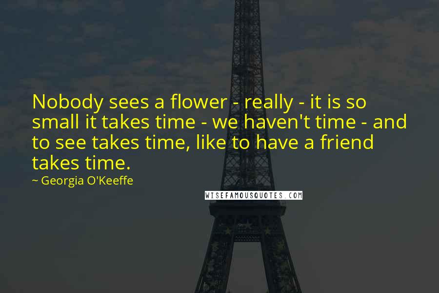 Georgia O'Keeffe Quotes: Nobody sees a flower - really - it is so small it takes time - we haven't time - and to see takes time, like to have a friend takes time.