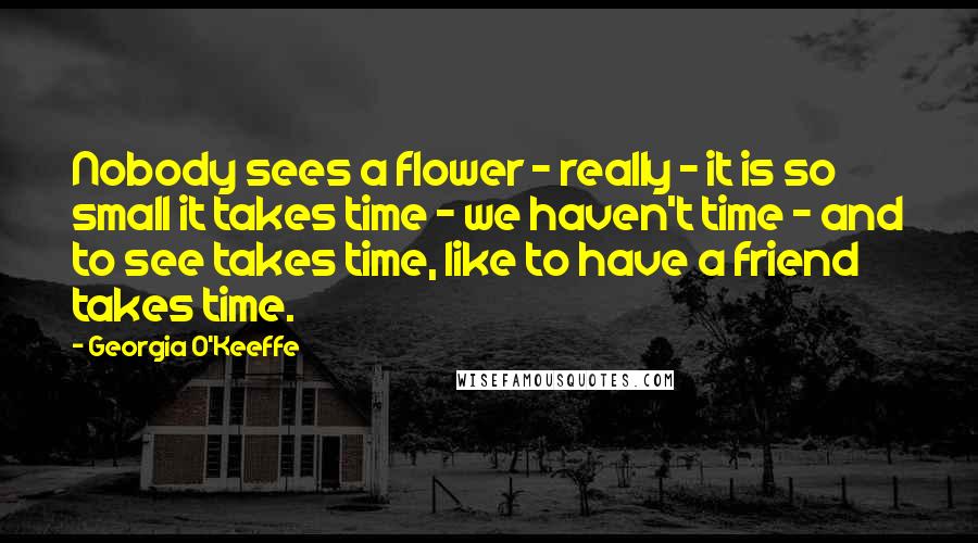 Georgia O'Keeffe Quotes: Nobody sees a flower - really - it is so small it takes time - we haven't time - and to see takes time, like to have a friend takes time.