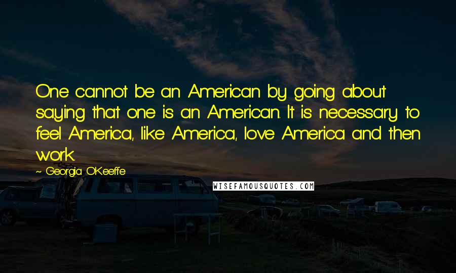 Georgia O'Keeffe Quotes: One cannot be an American by going about saying that one is an American. It is necessary to feel America, like America, love America and then work.