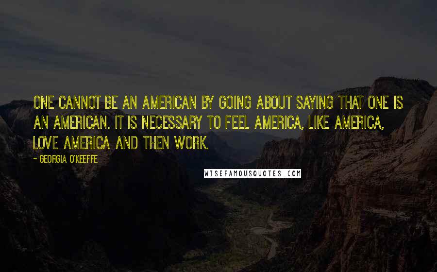 Georgia O'Keeffe Quotes: One cannot be an American by going about saying that one is an American. It is necessary to feel America, like America, love America and then work.