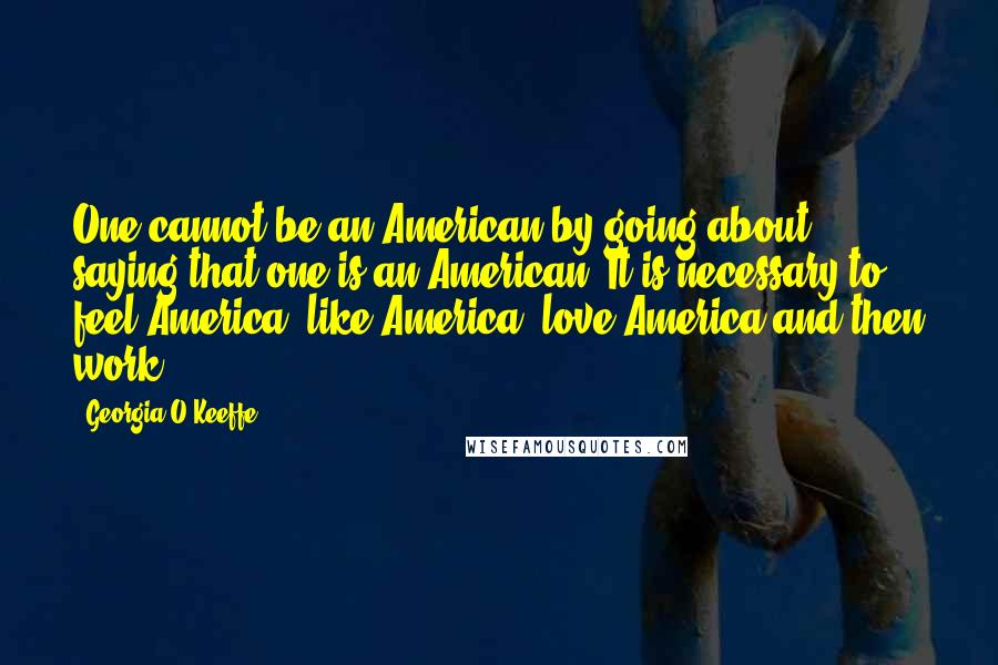 Georgia O'Keeffe Quotes: One cannot be an American by going about saying that one is an American. It is necessary to feel America, like America, love America and then work.