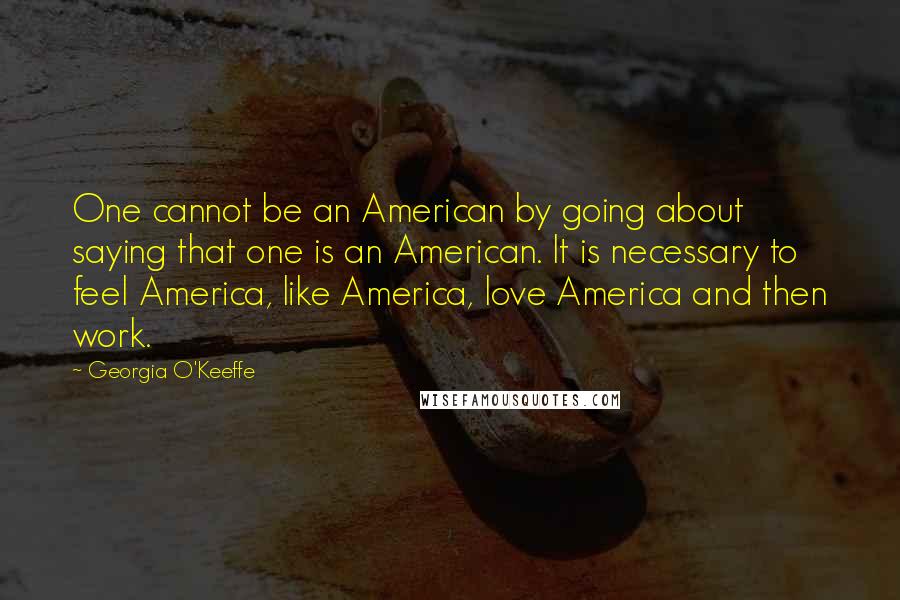 Georgia O'Keeffe Quotes: One cannot be an American by going about saying that one is an American. It is necessary to feel America, like America, love America and then work.