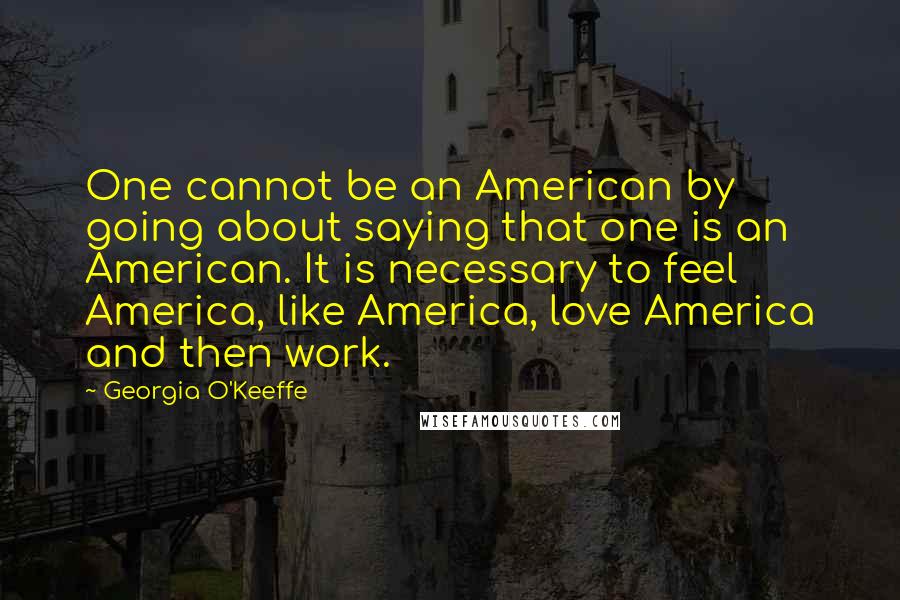 Georgia O'Keeffe Quotes: One cannot be an American by going about saying that one is an American. It is necessary to feel America, like America, love America and then work.