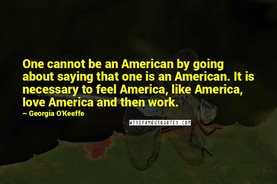 Georgia O'Keeffe Quotes: One cannot be an American by going about saying that one is an American. It is necessary to feel America, like America, love America and then work.