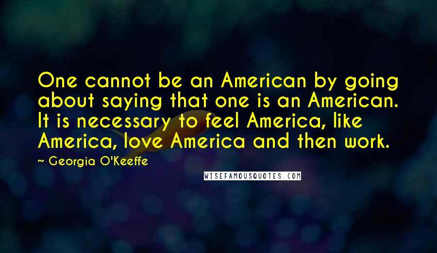 Georgia O'Keeffe Quotes: One cannot be an American by going about saying that one is an American. It is necessary to feel America, like America, love America and then work.