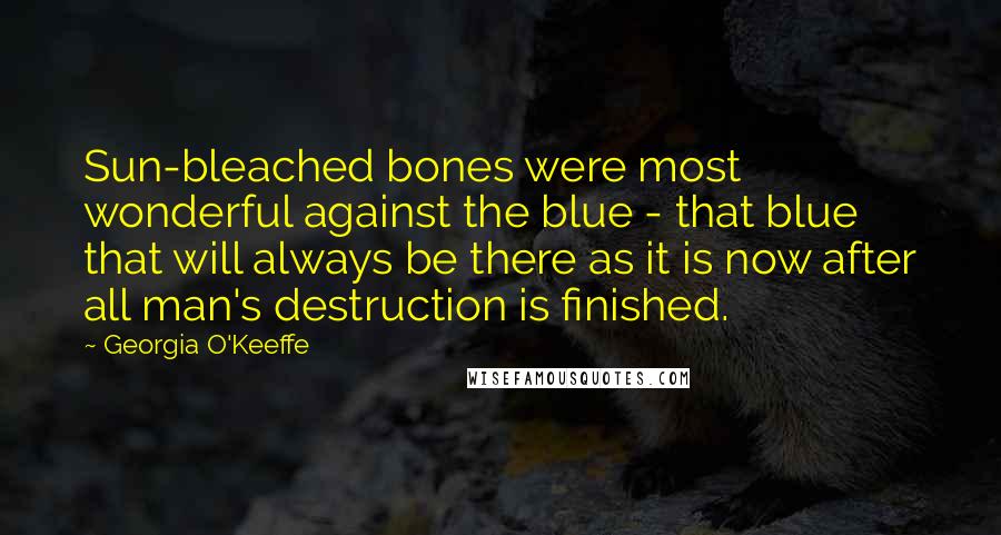 Georgia O'Keeffe Quotes: Sun-bleached bones were most wonderful against the blue - that blue that will always be there as it is now after all man's destruction is finished.