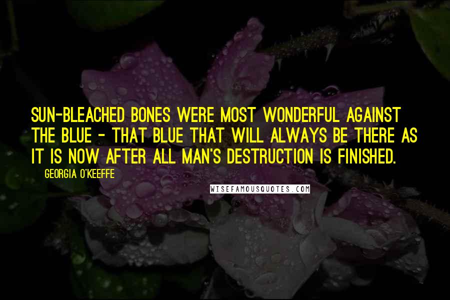 Georgia O'Keeffe Quotes: Sun-bleached bones were most wonderful against the blue - that blue that will always be there as it is now after all man's destruction is finished.