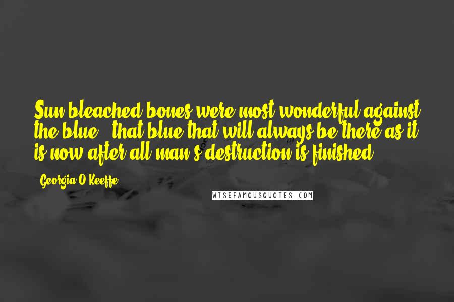Georgia O'Keeffe Quotes: Sun-bleached bones were most wonderful against the blue - that blue that will always be there as it is now after all man's destruction is finished.