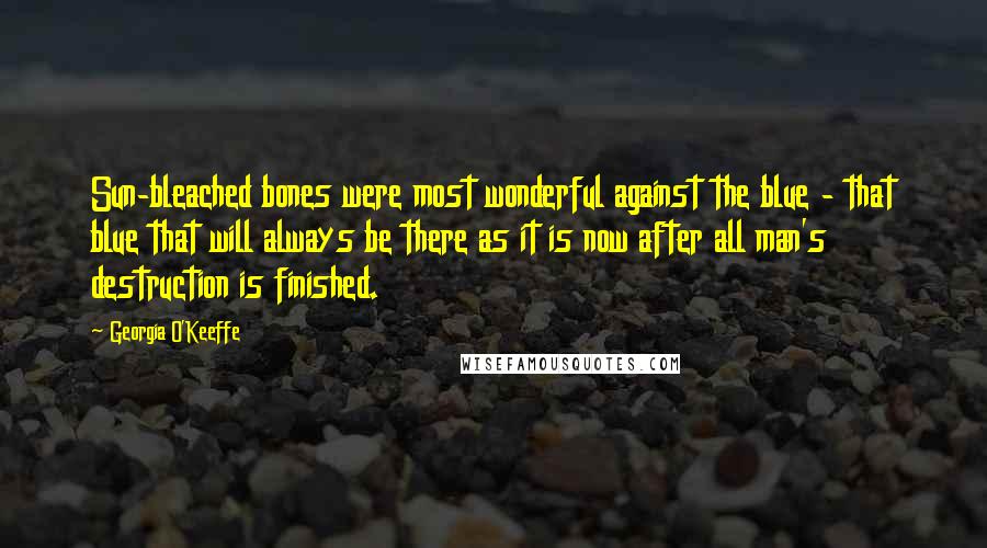 Georgia O'Keeffe Quotes: Sun-bleached bones were most wonderful against the blue - that blue that will always be there as it is now after all man's destruction is finished.