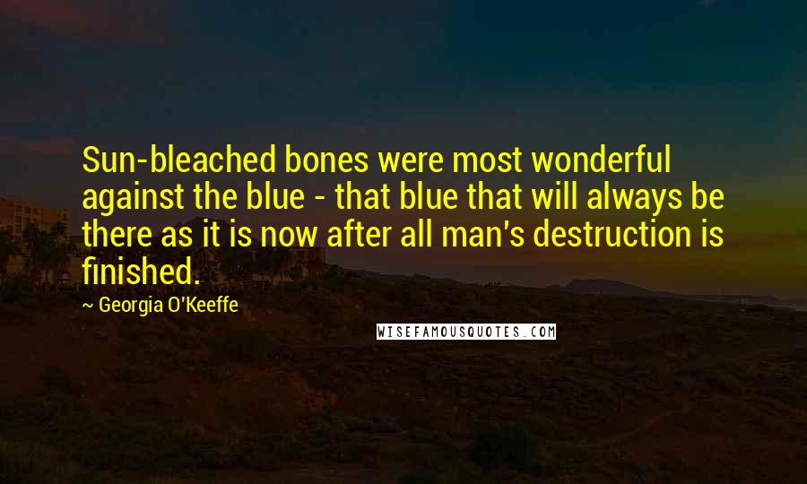 Georgia O'Keeffe Quotes: Sun-bleached bones were most wonderful against the blue - that blue that will always be there as it is now after all man's destruction is finished.