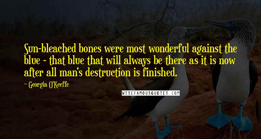 Georgia O'Keeffe Quotes: Sun-bleached bones were most wonderful against the blue - that blue that will always be there as it is now after all man's destruction is finished.