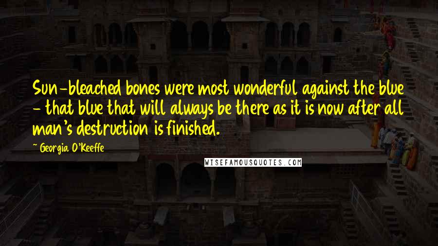 Georgia O'Keeffe Quotes: Sun-bleached bones were most wonderful against the blue - that blue that will always be there as it is now after all man's destruction is finished.