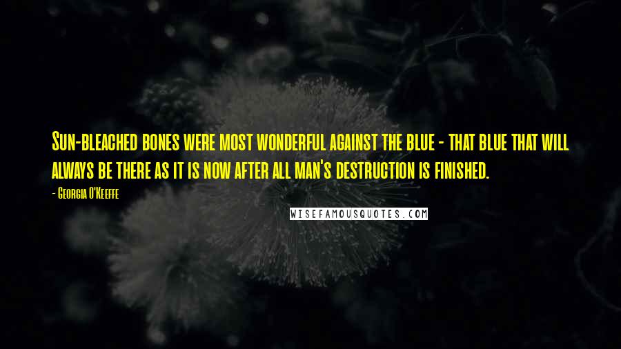 Georgia O'Keeffe Quotes: Sun-bleached bones were most wonderful against the blue - that blue that will always be there as it is now after all man's destruction is finished.