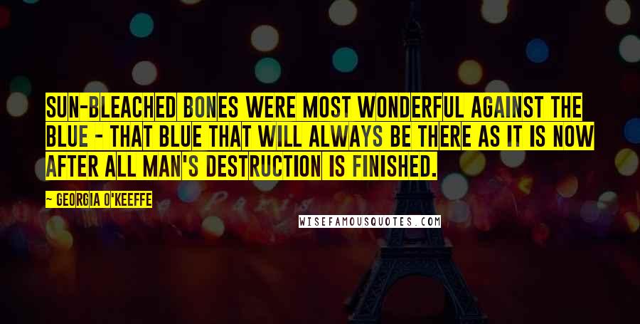 Georgia O'Keeffe Quotes: Sun-bleached bones were most wonderful against the blue - that blue that will always be there as it is now after all man's destruction is finished.