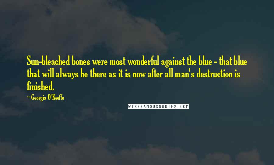 Georgia O'Keeffe Quotes: Sun-bleached bones were most wonderful against the blue - that blue that will always be there as it is now after all man's destruction is finished.
