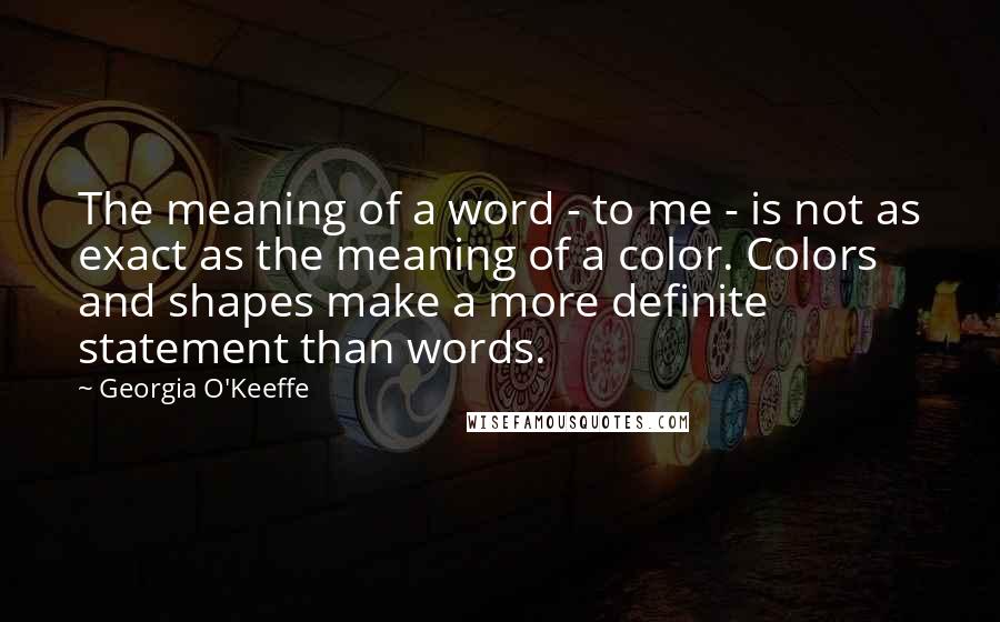 Georgia O'Keeffe Quotes: The meaning of a word - to me - is not as exact as the meaning of a color. Colors and shapes make a more definite statement than words.