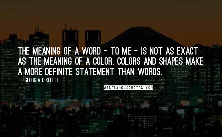 Georgia O'Keeffe Quotes: The meaning of a word - to me - is not as exact as the meaning of a color. Colors and shapes make a more definite statement than words.