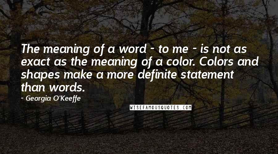 Georgia O'Keeffe Quotes: The meaning of a word - to me - is not as exact as the meaning of a color. Colors and shapes make a more definite statement than words.