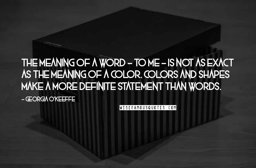 Georgia O'Keeffe Quotes: The meaning of a word - to me - is not as exact as the meaning of a color. Colors and shapes make a more definite statement than words.