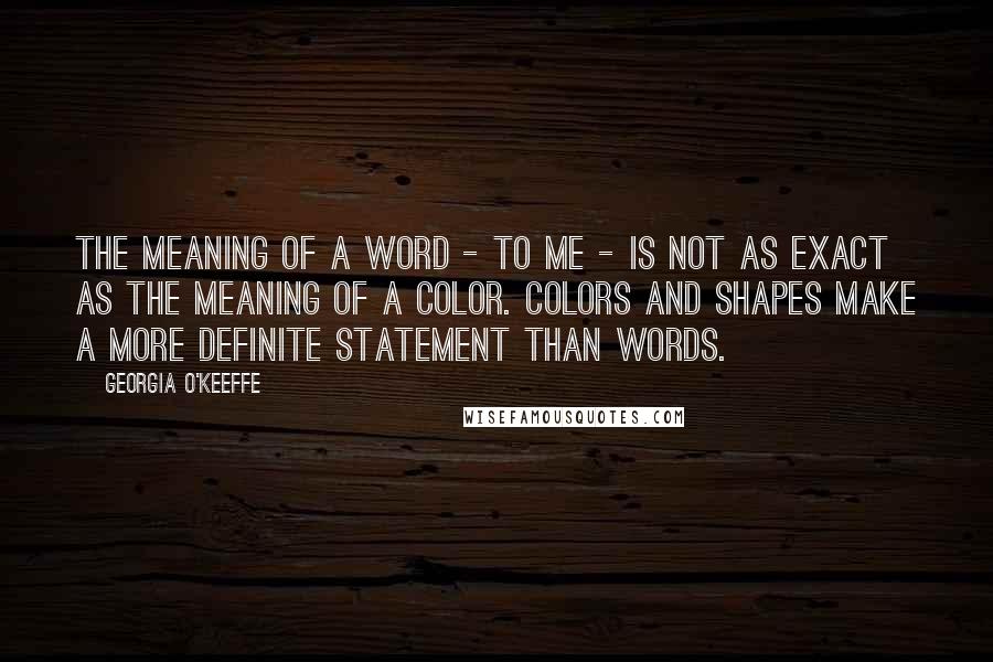 Georgia O'Keeffe Quotes: The meaning of a word - to me - is not as exact as the meaning of a color. Colors and shapes make a more definite statement than words.