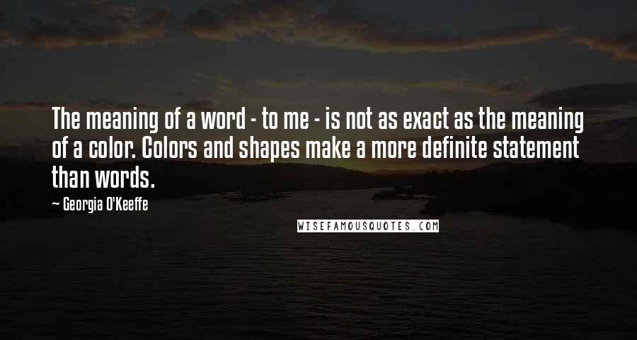 Georgia O'Keeffe Quotes: The meaning of a word - to me - is not as exact as the meaning of a color. Colors and shapes make a more definite statement than words.