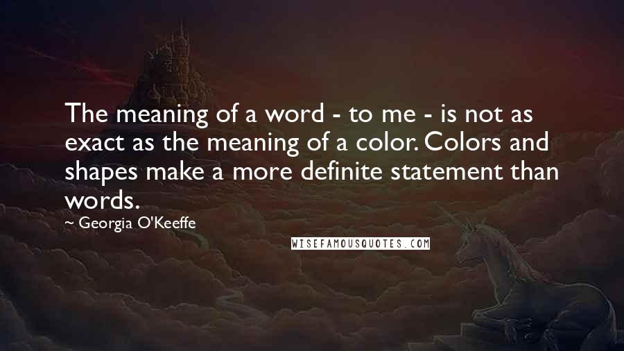 Georgia O'Keeffe Quotes: The meaning of a word - to me - is not as exact as the meaning of a color. Colors and shapes make a more definite statement than words.