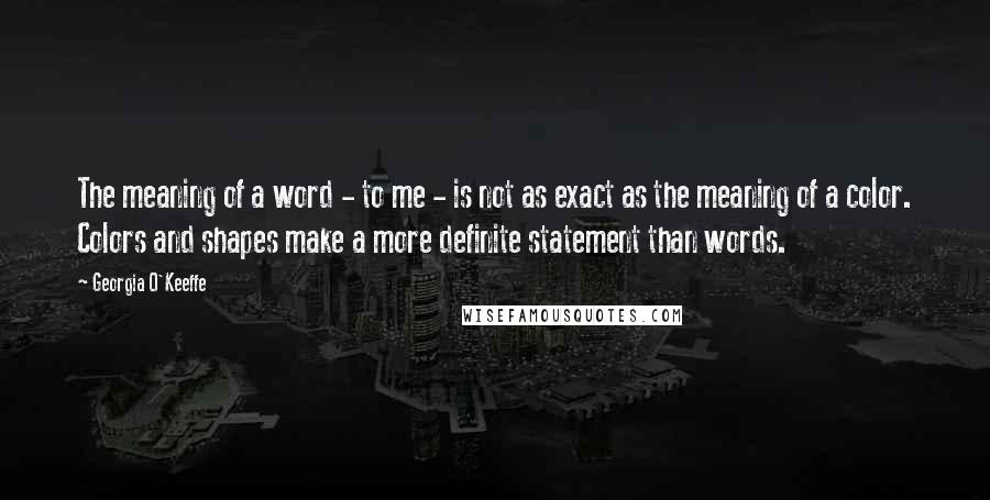 Georgia O'Keeffe Quotes: The meaning of a word - to me - is not as exact as the meaning of a color. Colors and shapes make a more definite statement than words.