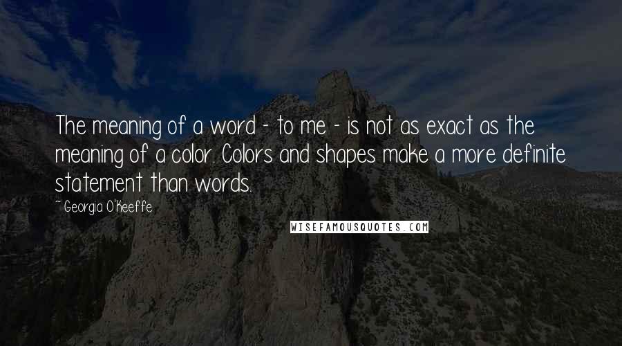 Georgia O'Keeffe Quotes: The meaning of a word - to me - is not as exact as the meaning of a color. Colors and shapes make a more definite statement than words.