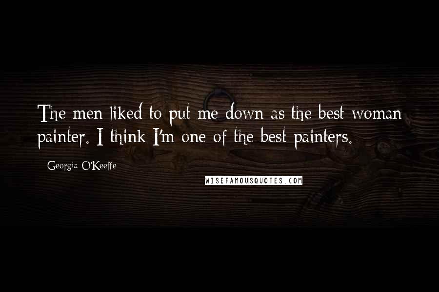 Georgia O'Keeffe Quotes: The men liked to put me down as the best woman painter. I think I'm one of the best painters.