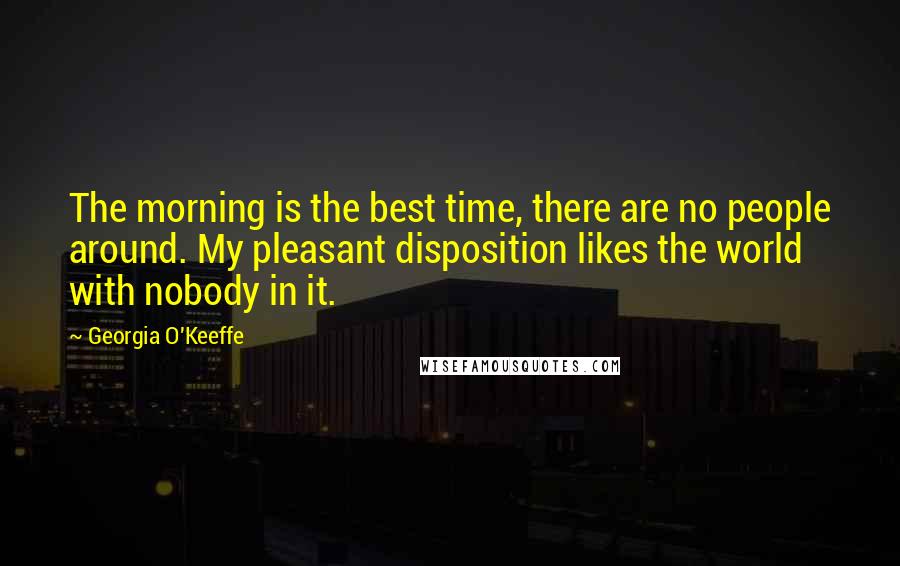 Georgia O'Keeffe Quotes: The morning is the best time, there are no people around. My pleasant disposition likes the world with nobody in it.