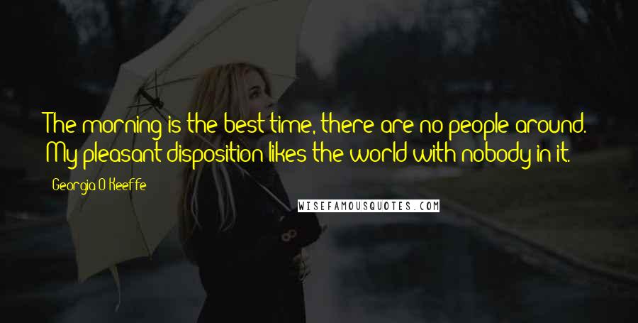 Georgia O'Keeffe Quotes: The morning is the best time, there are no people around. My pleasant disposition likes the world with nobody in it.