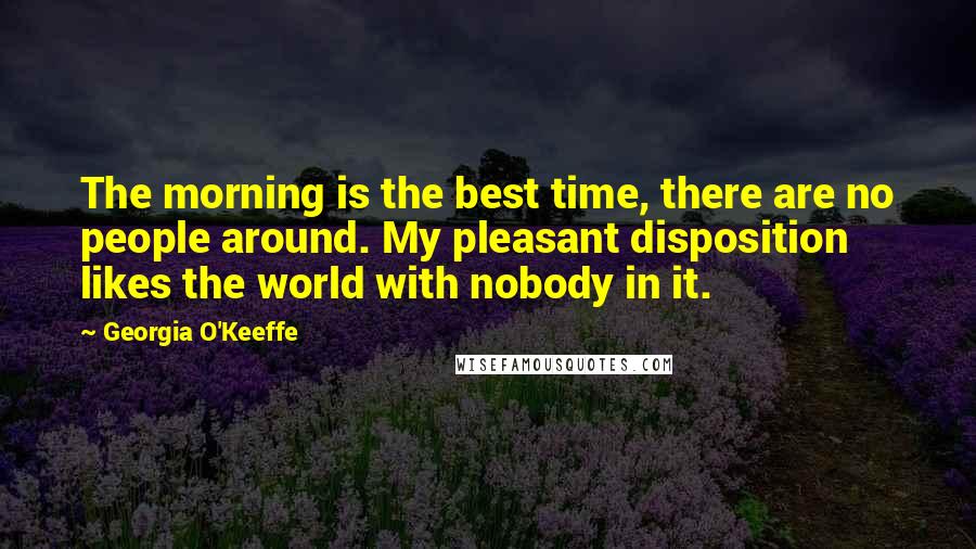 Georgia O'Keeffe Quotes: The morning is the best time, there are no people around. My pleasant disposition likes the world with nobody in it.